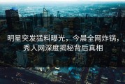 明星突发猛料曝光，今晨全网炸锅，秀人网深度揭秘背后真相