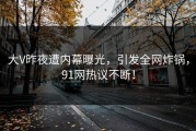 大V昨夜遭内幕曝光，引发全网炸锅，91网热议不断！