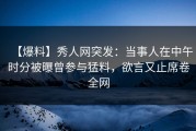 【爆料】秀人网突发：当事人在中午时分被曝曾参与猛料，欲言又止席卷全网