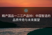 精产国品一二三产品99：中国智造的品质传奇与未来展望