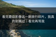 看完蘑菇影像这一期旅行碎片，我真的别跳过｜看完再骂我