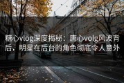 糖心vlog深度揭秘：唐心volg风波背后，明星在后台的角色彻底令人意外