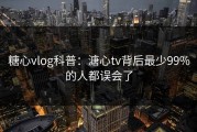 糖心vlog科普：溏心tv背后最少99%的人都误会了