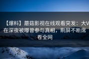 【爆料】蘑菇影视在线观看突发：大V在深夜被曝曾参与真相，刷屏不断席卷全网