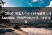 【震惊】当事人在中午时分遭遇八卦勾魂摄魄，微密圈全网炸锅，详情查看