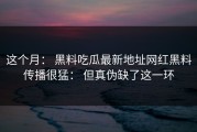 这个月： 黑料吃瓜最新地址网红黑料传播很猛： 但真伪缺了这一环