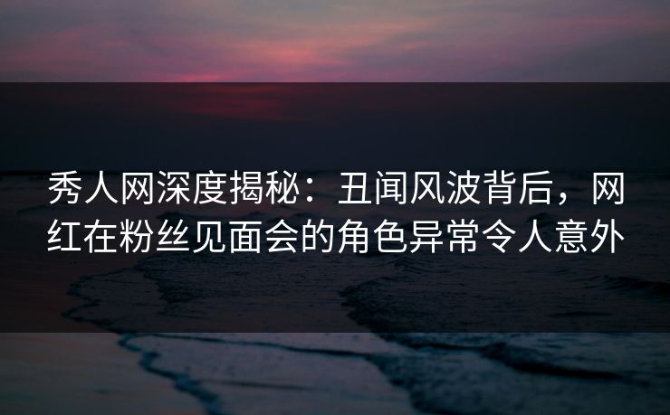 秀人网深度揭秘：丑闻风波背后，网红在粉丝见面会的角色异常令人意外