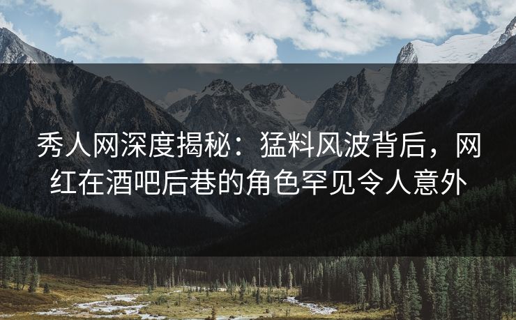 秀人网深度揭秘：猛料风波背后，网红在酒吧后巷的角色罕见令人意外