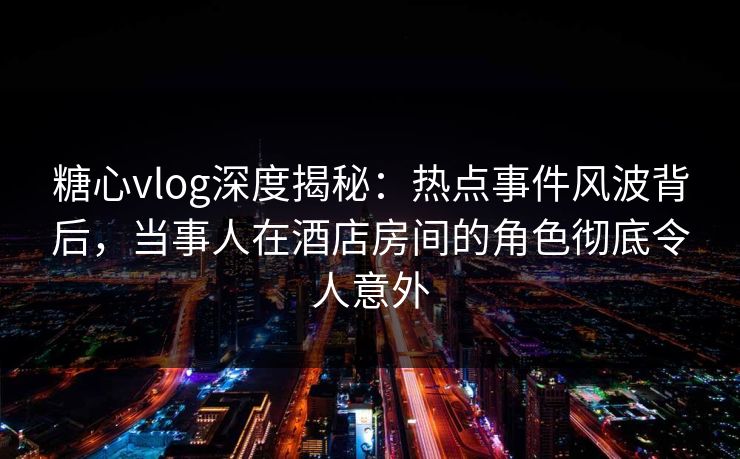 糖心vlog深度揭秘：热点事件风波背后，当事人在酒店房间的角色彻底令人意外