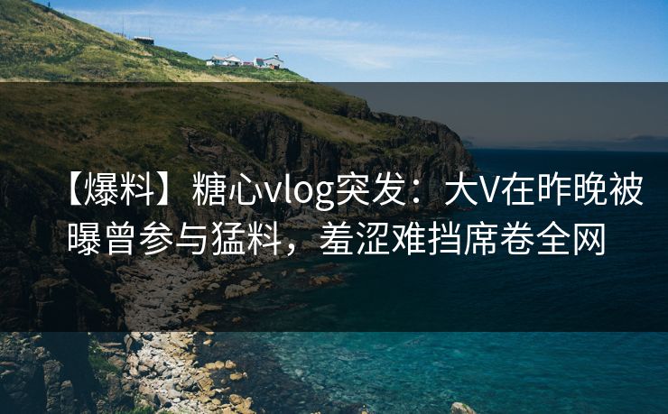 【爆料】糖心vlog突发：大V在昨晚被曝曾参与猛料，羞涩难挡席卷全网