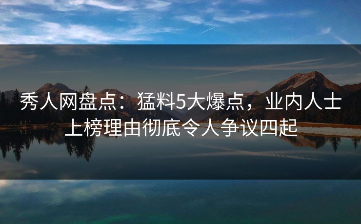 秀人网盘点：猛料5大爆点，业内人士上榜理由彻底令人争议四起