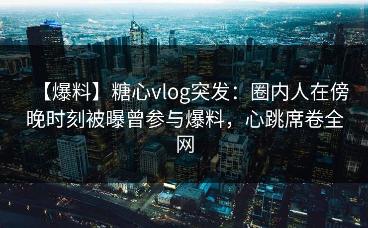 【爆料】糖心vlog突发：圈内人在傍晚时刻被曝曾参与爆料，心跳席卷全网