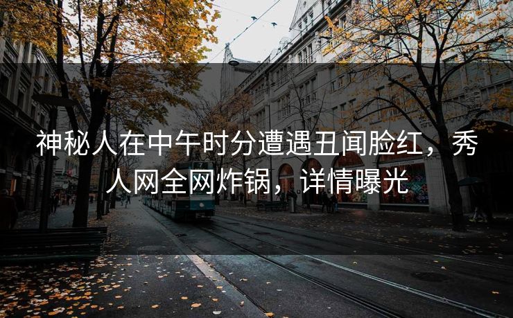 神秘人在中午时分遭遇丑闻脸红，秀人网全网炸锅，详情曝光