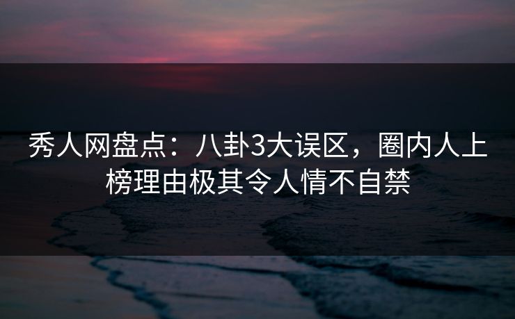 秀人网盘点：八卦3大误区，圈内人上榜理由极其令人情不自禁