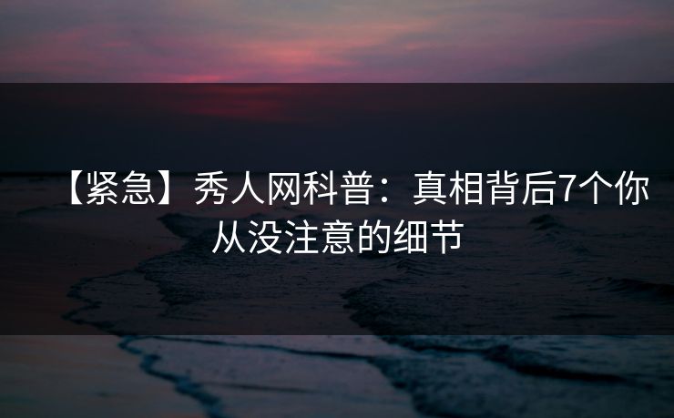 【紧急】秀人网科普：真相背后7个你从没注意的细节