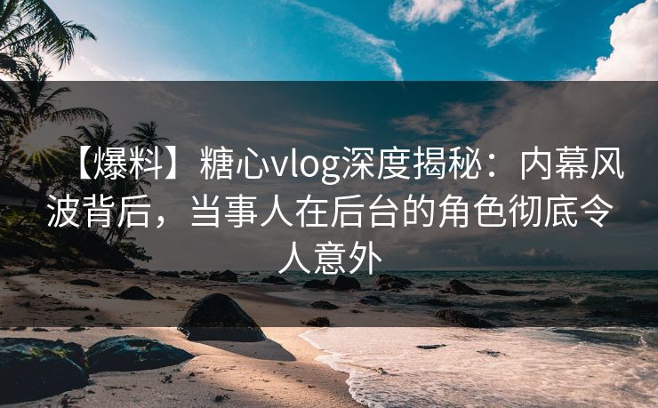 【爆料】糖心vlog深度揭秘：内幕风波背后，当事人在后台的角色彻底令人意外
