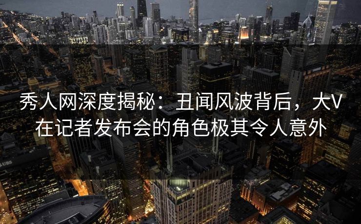 秀人网深度揭秘：丑闻风波背后，大V在记者发布会的角色极其令人意外
