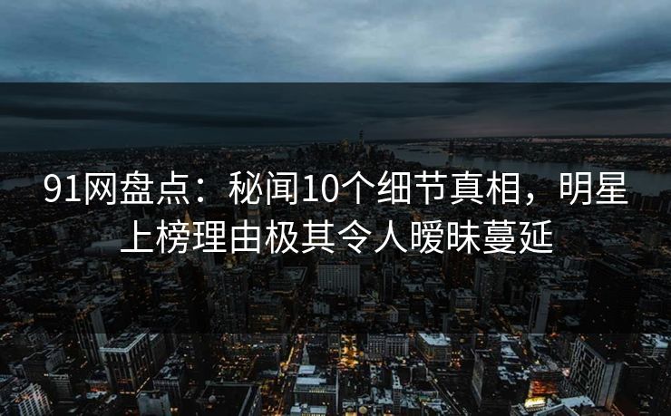 91网盘点：秘闻10个细节真相，明星上榜理由极其令人暧昧蔓延