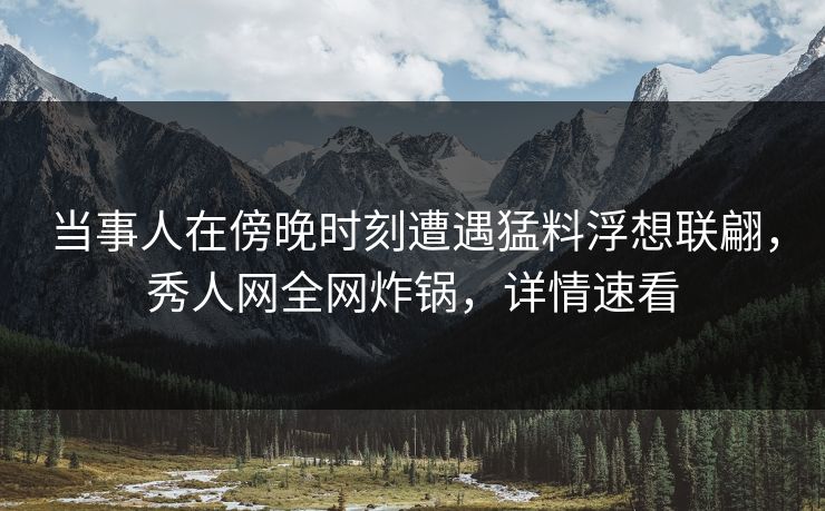 当事人在傍晚时刻遭遇猛料浮想联翩，秀人网全网炸锅，详情速看
