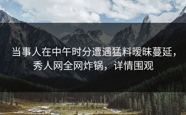 当事人在中午时分遭遇猛料暧昧蔓延，秀人网全网炸锅，详情围观