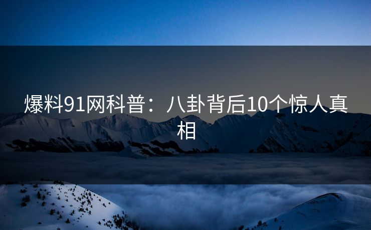 爆料91网科普:八卦背后10个惊人真相 爆料91网科普:八卦背后10个惊人真相
