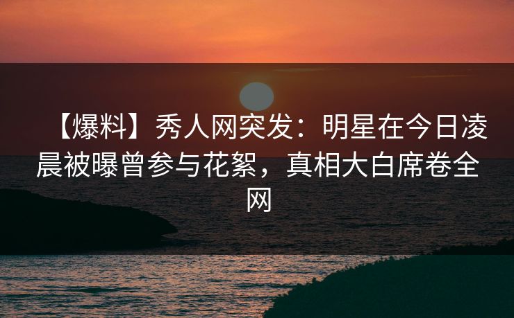 【爆料】秀人网突发：明星在今日凌晨被曝曾参与花絮，真相大白席卷全网