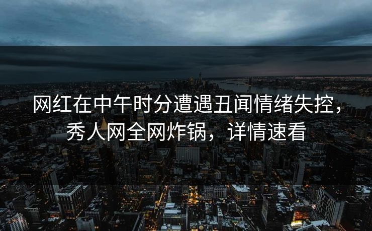 网红在中午时分遭遇丑闻情绪失控，秀人网全网炸锅，详情速看