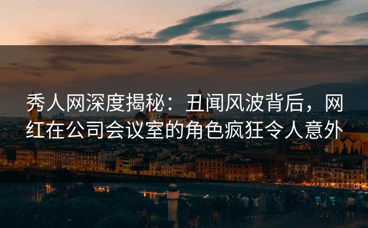 秀人网深度揭秘:丑闻风波背后,网红在公司会议室的角色疯狂令人意外 秀人网深度揭秘:丑闻风波背后,网红在公司会议室的角色疯狂令人意外