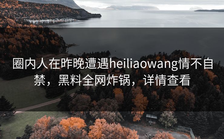 圈内人在昨晚遭遇heiliaowang情不自禁，黑料全网炸锅，详情查看
