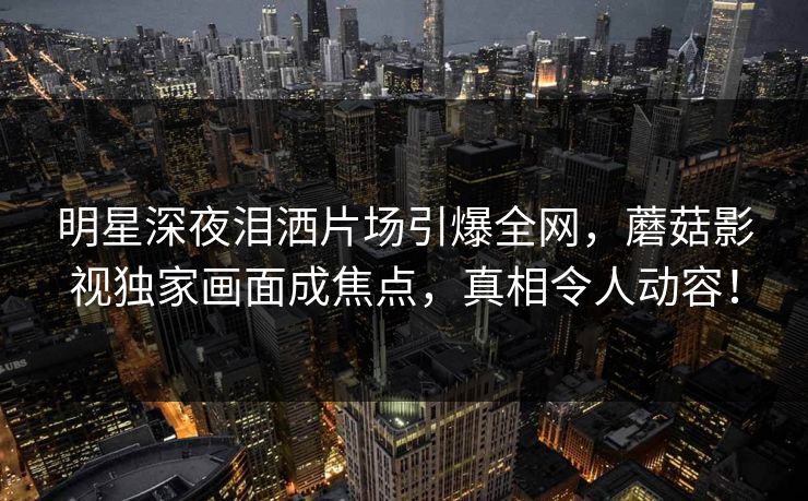 明星深夜泪洒片场引爆全网，蘑菇影视独家画面成焦点，真相令人动容！