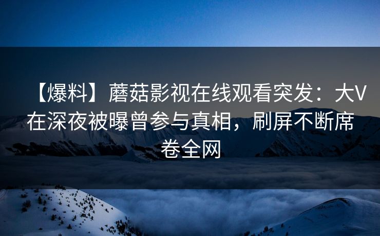 【爆料】蘑菇影视在线观看突发：大V在深夜被曝曾参与真相，刷屏不断席卷全网