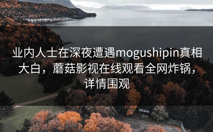 业内人士在深夜遭遇mogushipin真相大白,蘑菇影视在线观看全网炸锅,详情围观 业内人士在深夜遭遇mogushipin真相大白,蘑菇影视在线观看全网炸锅,详情围观