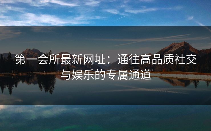 第一会所最新网址:通往高品质社交与娱乐的专属通道 第一会所最新网址:通往高品质社交与娱乐的专属通道