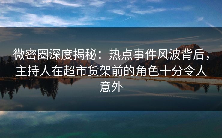 微密圈深度揭秘：热点事件风波背后，主持人在超市货架前的角色十分令人意外