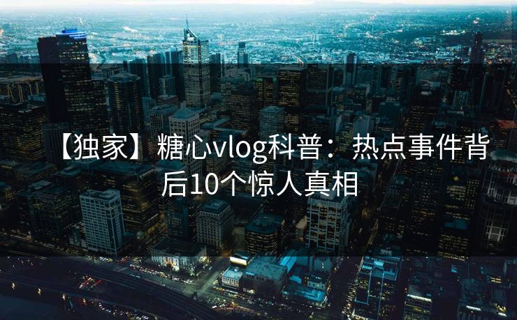 【独家】糖心vlog科普:热点事件背后10个惊人真相 【独家】糖心vlog科普:热点事件背后10个惊人真相