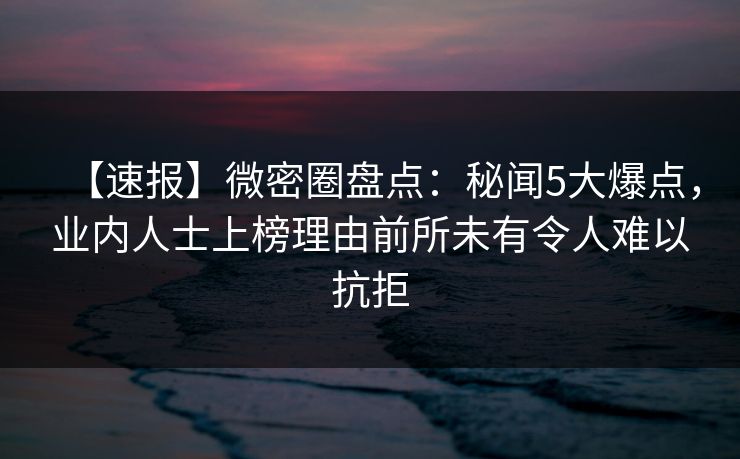 【速报】微密圈盘点:秘闻5大爆点,业内人士上榜理由前所未有令人难以抗拒 【速报】微密圈盘点:秘闻5大爆点,业内人士上榜理由前所未有令人难以抗拒