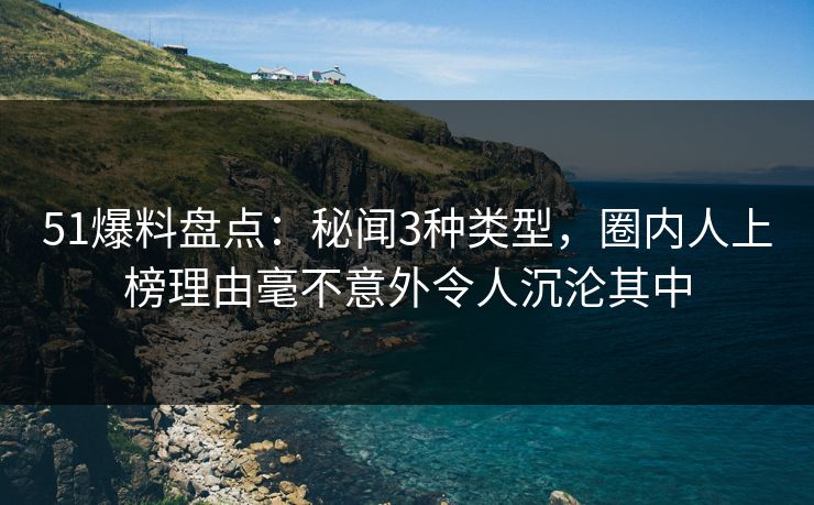 51爆料盘点：秘闻3种类型，圈内人上榜理由毫不意外令人沉沦其中