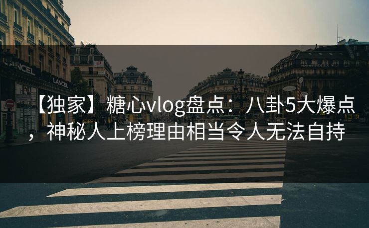 【独家】糖心vlog盘点：八卦5大爆点，神秘人上榜理由相当令人无法自持