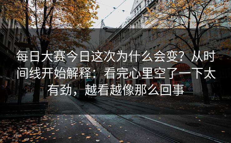 每日大赛今日这次为什么会变？从时间线开始解释：看完心里空了一下太有劲，越看越像那么回事