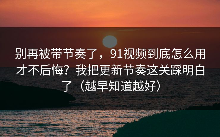 别再被带节奏了,91视频到底怎么用才不后悔?我把更新节奏这关踩明白了(越早知道越好) 别再被带节奏了,91视频到底怎么用才不后悔?我把更新节奏这关踩明白了(越早知道越好)
