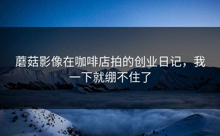 蘑菇影像在咖啡店拍的创业日记，我一下就绷不住了