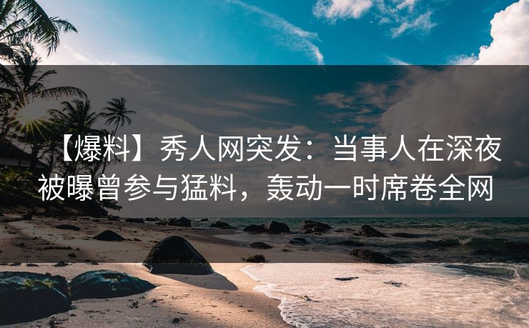 【爆料】秀人网突发：当事人在深夜被曝曾参与猛料，轰动一时席卷全网