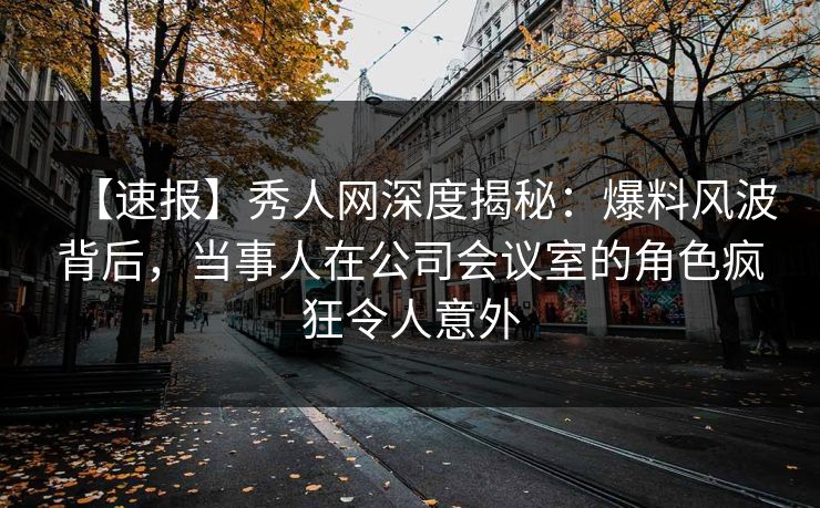 【速报】秀人网深度揭秘：爆料风波背后，当事人在公司会议室的角色疯狂令人意外