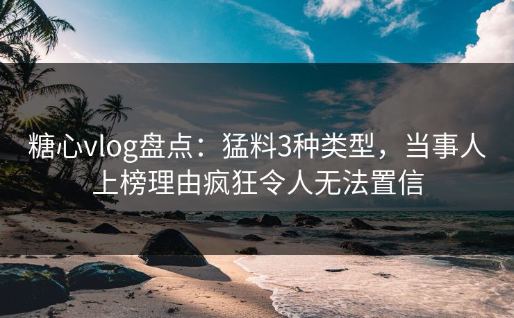 糖心vlog盘点：猛料3种类型，当事人上榜理由疯狂令人无法置信