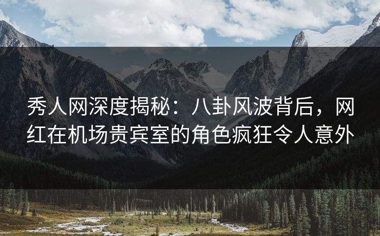 秀人网深度揭秘：八卦风波背后，网红在机场贵宾室的角色疯狂令人意外