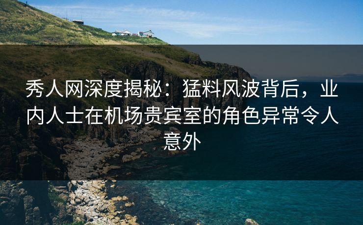 秀人网深度揭秘：猛料风波背后，业内人士在机场贵宾室的角色异常令人意外
