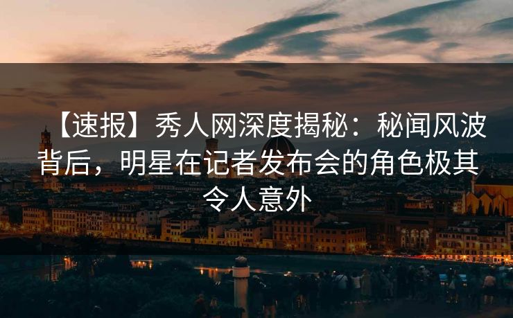 【速报】秀人网深度揭秘：秘闻风波背后，明星在记者发布会的角色极其令人意外