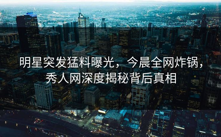 明星突发猛料曝光,今晨全网炸锅,秀人网深度揭秘背后真相 明星突发猛料曝光,今晨全网炸锅,秀人网深度揭秘背后真相