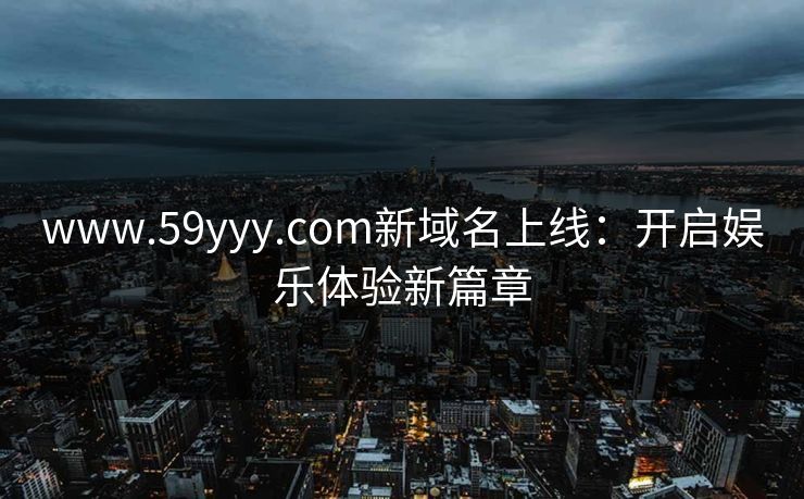 www.59yyy.com新域名上线：开启娱乐体验新篇章