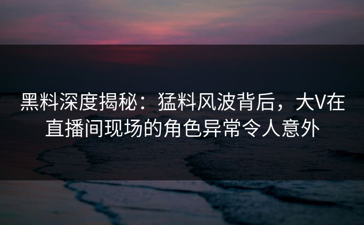 黑料深度揭秘：猛料风波背后，大V在直播间现场的角色异常令人意外
